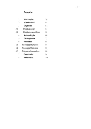2


           Sumário


      1     Introdução            3
      2     Justificativa         4
      3     Objetivos             5
3.1        Objetivo geral         5
3.2        Objetivo específicos   5
      4     Metodologia           6
      5     Cronograma            7
      6     Recursos              8
6.1       Recursos Humanos        8
6.2       Recursos Materiais      8
6.3       Recursos financeiros    8
      7     Conclusão             9
      8     Referência            10
 