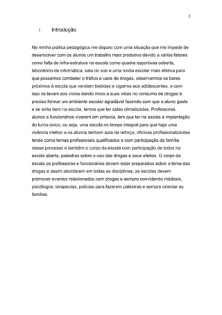 3


   1        Introdução


Na minha prática pedagógica me deparo com uma situação que me impede de
desenvolver com os alunos um trabalho mais produtivo devido a vários fatores
como falta de infra-estrutura na escola como quadra esportivas coberta,
laboratório de informática, sala do soe e uma ronda escolar mais efetiva para
que possamos combater o tráfico e usos de drogas, observarmos os bares
próximos á escola que vendem bebidas e cigarros aos adolescentes, e com
isso os levam aos vícios dando inicio a suas vidas no consumo de drogas é
preciso formar um ambiente escolar agradável fazendo com que o aluno goste
e se sinta bem na escola, temos que ter salas climatizadas. Professores,
alunos e funcionários viverem em sintonia, tem que ter na escola a implantação
do turno único, ou seja, uma escola no tempo integral para que haja uma
vivência melhor e os alunos tenham aula de reforço, oficinas profissionalizantes
tendo como temas profissionais qualificados e com participação da família
nesse processo e também o corpo da escola com participação de todos na
escola aberta, palestras sobre o uso das drogas e seus efeitos. O corpo da
escola os professores e funcionários devem estar preparados sobre o tema das
drogas e assim abordarem em todas as disciplinas, as escolas devem
promover eventos relacionados com drogas e sempre convidando médicos,
psicólogos, terapeutas, polícias para fazerem palestras e sempre orientar as
famílias.
 