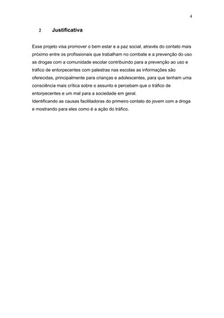 4


   2     Justificativa


Esse projeto visa promover o bem estar e a paz social, através do contato mais
próximo entre os profissionais que trabalham no combate e a prevenção do uso
as drogas com a comunidade escolar contribuindo para a prevenção ao uso e
tráfico de entorpecentes com palestras nas escolas as informações são
oferecidas, principalmente para crianças e adolescentes, para que tenham uma
consciência mais crítica sobre o assunto e percebam que o tráfico de
entorpecentes e um mal para a sociedade em geral.
Identificando as causas facilitadoras do primeiro contato do jovem com a droga
e mostrando para eles como é a ação do tráfico.
 