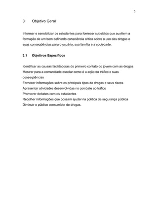 5


3     Objetivo Geral


Informar e sensibilizar os estudantes para fornecer subsídios que auxiliem a
formação de um bem definindo consciência critica sobre o uso das drogas e
suas conseqüências para o usuário, sua família e a sociedade.


3.1   Objetivos Específicos


Identificar as causas facilitadoras do primeiro contato do jovem com as drogas
Mostrar para a comunidade escolar como é a ação do tráfico e suas
conseqüências
Fornecer informações sobre os principais tipos de drogas e seus riscos
Apresentar atividades desenvolvidas no combate ao tráfico
Promover debates com os estudantes
Recolher informações que possam ajudar na política de segurança pública
Diminuir o público consumidor de drogas.
 