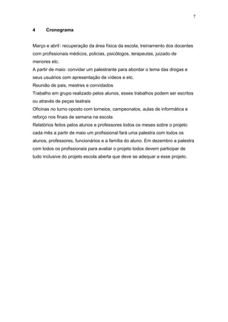 7

4     Cronograma


Março e abril : recuperação da área física da escola, treinamento dos docentes
com profissionais médicos, policias, psicólogos, terapeutas, juizado de
menores etc.
A partir de maio: convidar um palestrante para abordar o tema das drogas e
seus usuários com apresentação de vídeos e etc.
Reunião de pais, mestres e convidados
Trabalho em grupo realizado pelos alunos, esses trabalhos podem ser escritos
ou através de peças teatrais
Oficinas no turno oposto com torneios, campeonatos, aulas de informática e
reforço nos finais de semana na escola
Relatórios feitos pelos alunos e professores todos os meses sobre o projeto
cada mês a partir de maio um profissional fará uma palestra com todos os
alunos, professores, funcionários e a família do aluno. Em dezembro a palestra
com todos os profissionais para avaliar o projeto todos devem participar de
tudo inclusive do projeto escola aberta que deve se adequar a esse projeto.
 