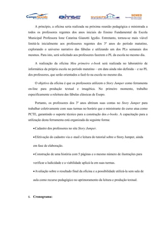A princípio, a oficina seria realizada na próxima reunião pedagógica e ministrada a
todos os professores regentes dos anos iniciais do Ensino Fundamental da Escola
Municipal Professora Ione Catarina Gianotti Igydio. Entretanto, tornou-se mais viável
limitá-la inicialmente aos professores regentes dos 3º anos do período matutino,
explorando o universo narrativo das fábulas e utilizando um dos PLs semanais dos
mesmos. Para isto, será solicitado aos professores fazerem o PL da escola no mesmo dia.

     A realização da oficina Meu primeiro e-book será realizada no laboratório de
informática da própria escola no período matutino – em data ainda não definida – e no PL
dos professores, que serão orientados a fazê-lo na escola no mesmo dia.

     O objetivo da oficina é que os professores utilizem o Story Jumper como ferramenta
on-line para produção textual e imagética. No primeiro momento, trabalho
especificamente a releitura das fábulas clássicas de Esopo.

     Portanto, os professores dos 3º anos abriram suas contas no Story Jumper para
trabalhar coletivamente com suas turmas no horário que o ministrante do curso atua como
PCTE, garantindo o suporte técnico para a construção dos e-books. A capacitação para a
utilização desta ferramenta está organizada da seguinte forma:

   • Cadastro dos professores no site Story Jumper.

   • Efetivação do cadastro via e–mail e leitura do tutorial sobre o Story Jumper, ainda

   em fase de elaboração.

   • Construção de uma história com 5 páginas e o mesmo número de ilustrações para

   verificar a ludicidade e a viabilidade aplicá-la em suas turmas.

   • Avaliação sobre o resultado final da oficina e a possibilidade utilizá-la sem sala de

   aula como recurso pedagógico no aprimoramento da leitura e produção textual.




6. Cronograma:
 