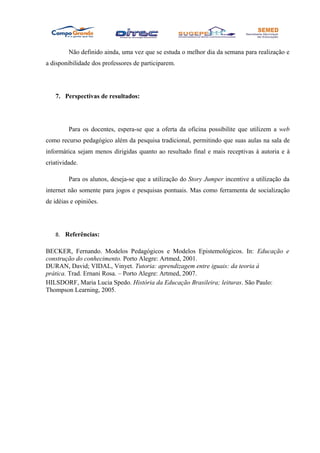 Não definido ainda, uma vez que se estuda o melhor dia da semana para realização e
a disponibilidade dos professores de participarem.




   7. Perspectivas de resultados:




         Para os docentes, espera-se que a oferta da oficina possibilite que utilizem a web
como recurso pedagógico além da pesquisa tradicional, permitindo que suas aulas na sala de
informática sejam menos dirigidas quanto ao resultado final e mais receptivas à autoria e à
criatividade.

         Para os alunos, deseja-se que a utilização do Story Jumper incentive a utilização da
internet não somente para jogos e pesquisas pontuais. Mas como ferramenta de socialização
de idéias e opiniões.




   8. Referências:

BECKER, Fernando. Modelos Pedagógicos e Modelos Epistemológicos. In: Educação e
construção do conhecimento. Porto Alegre: Artmed, 2001.
DURAN, David; VIDAL, Vinyet. Tutoria: aprendizagem entre iguais: da teoria à
prática. Trad. Ernani Rosa. – Porto Alegre: Artmed, 2007.
HILSDORF, Maria Lucia Spedo. História da Educação Brasileira; leituras. São Paulo:
Thompson Learning, 2005.
 
