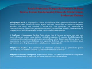 Escola Municipal Margarida Trindade de Deus Turma: Ensino Fundamental/Classe de Alfabetização Professora:Débora   # Linguagem Oral:  A linguagem da turma, no início das aulas, apresentava certos vícios que foram corrigidos no decorrer do tempo. Alguns, inclusive, costumavam a colocar certos tipos de apelidos nos outro, uns carinhos e outros não, que apareciam em momentos de desentendimentos. No entanto conseguimos reverter este quadro e hoje eles entendem que os colegas devem ser chamados pelos nomes, como uma forma de respeito.   #  Grafismo e Linguagem Escrita:  Nesta etapa, eles já chegam na turma com um bom desenvolvimento motor, o que facilitou o trabalho proposto. O processo de alfabetização foi muito tranqüilo, muito participativo, com um resultado acima do esperado. Hoje a turma , em sua maioria já encontra-se alfabética, com aquisição da leitura e da escrita, no entanto ainda apresentam erros de grafia, que serão trabalhados na etapa seguinte.   #Expressão Plástica : Nas atividades de expressão plástica eles já apresentam grande desenvoltura, são bastante criativos e já definem bem formas e desenho.   #Expressão Sonora e Corporal : As expressões sonora e corporal apresentam-se compatíveis com a fase em que estão inseridos, na fase de construção do conhecimento. 