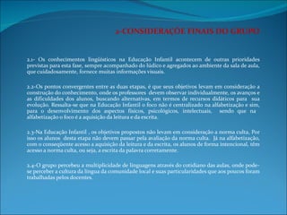2-CONSIDERAÇÕE FINAIS DO GRUPO 2.1- Os conhecimentos lingüísticos na Educação Infantil acontecem de outras prioridades previstas para esta fase, sempre acompanhado do lúdico e agregados ao ambiente da sala de aula, que cuidadosamente, fornece muitas informações visuais.    2.2-Os pontos convergentes entre as duas etapas, é que seus objetivos levam em consideração a construção do conhecimento, onde os professores  devem observar individualmente, os avanços e as dificuldades dos alunos, buscando alternativas, em termos de recursos didáticos para  sua evolução. Ressalta-se que na Educação Infantil o foco não é centralizado na alfabetização e sim, para o desenvolvimento dos aspectos físicos, psicológicos, intelectuais,  sendo que na  alfabetização o foco é a aquisição da leitura e da escrita.   2.3-Na Educação Infantil , os objetivos propostos não levam em consideração a norma culta, Por isso os alunos  desta etapa não devem passar pela avaliação da norma culta.  Já na alfabetização, com o conseqüente acesso a aquisição da leitura e da escrita, os alunos de forma intencional, têm acesso a norma culta, ou seja, a escrita da palavra corretamente.   2.4-O grupo percebeu a multiplicidade de linguagens através do cotidiano das aulas, onde pode-se perceber a cultura da língua da comunidade local e suas particularidades que aos poucos foram trabalhadas pelos docentes. 