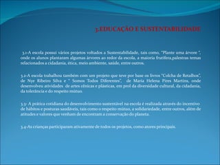 3.EDUCAÇÃO E SUSTENTABILIDADE   3.1-A escola possui vários projetos voltados a Sustentabilidade, tais como, “Plante uma árvore “, onde os alunos plantaram algumas árvores ao redor da escola, a maioria frutífera,palestras temas relacionados a cidadania, ética, meio ambiente, saúde, entre outros.   3.2-A escola trabalhou também com um projeto que teve por base os livros “Colcha de Retalhos”, de Nye Ribeiro Silva e “ Somos Todos Diferentes”,  de Maria Helena Pires Martins, onde desenvolveu atividades  de artes cênicas e plásticas, em prol da diversidade cultural, da cidadania, da tolerância e do respeito mútuo.    3.3- A prática cotidiana do desenvolvimento sustentável na escola é realizada através do incentivo  de hábitos e posturas saudáveis, tais como o respeito mútuo, a solidariedade, entre outros, além de atitudes e valores que venham de encontram a conservação do planeta.   3.4-As crianças participaram ativamente de todos os projetos, como atores principais. 