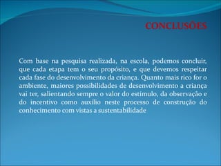 CONCLUSÕES     Com base na pesquisa realizada, na escola, podemos concluir, que cada etapa tem o seu propósito, e que devemos respeitar cada fase do desenvolvimento da criança. Quanto mais rico for o ambiente, maiores possibilidades de desenvolvimento a criança vai ter, salientando sempre o valor do estímulo, da observação e do incentivo como auxílio neste processo de construção do conhecimento com vistas a sustentabilidade 