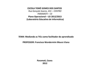 ESCOLA TOMÉ GOMES DOS SANTOS
          Rua Gonçalo Soares, 431 – CENTRO
                   PARAMOTI – CE
          Plano Operacional – LEI 2012/2013
        (Laboratório Educativo de Informática)




TEMA: Mediando as TICs como facilitador do aprendizado

    PROFESSOR: Francisco Wendermim Moura Viana




                  Paramoti, Ceara
                       2012
 