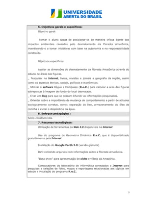 5. Objetivos gerais e específicos:
        Objetivo geral:


         Tornar o aluno capaz de posicionar-se de maneira crítica diante dos
impactos ambientais causados pelo desmatamento da Floresta Amazônica,
incentivando-o a tomar iniciativas com base na autonomia e na responsabilidade
construída.


        Objetivos específicos:


        Avaliar as dimensões do desmatamento da Floresta Amazônica através do
estudo de áreas das figuras.
_ Pesquisar na Internet, livros, revistas e jornais a geografia da região, assim
como os aspectos étnicos, sociais, políticos e econômicos.
_ Utilizar o software Régua e Compasso (R.e.C.) para calcular a área das figuras
sobrepostas à imagem de fundo do local desmatado.
_ Criar um blog para que se possam difundir as informações pesquisadas.
_ Orientar sobre a importância da mudança de comportamento a partir de atitudes
ecologicamente corretas, como: separação do lixo, armazenamento do óleo de
cozinha e evitar o desperdício da água.
        6. Enfoque pedagógico :
Sócio-construtivista.
        7. Recursos tecnológicos:
        Utilização de ferramentas da Web 2.0 disponíveis na Internet


        Uso do programa de Geometria Dinâmica R.e.C. que é disponibilizado
gratuitamente pela Internet.

        Instalação do Google Earth 5.0 (versão gratuita).

        DVD contendo arquivos com informações sobre a Floresta Amazônica.

        “Data show” para apresentação de slides e vídeos da Amazônia.

        Computadores do laboratório de informática conectados a Internet para
pesquisas e seleções de fotos, mapas e reportagens relacionadas aos tópicos em
estudo e instalação do programa R.e.C..




                                                                               3
                                                                               
 