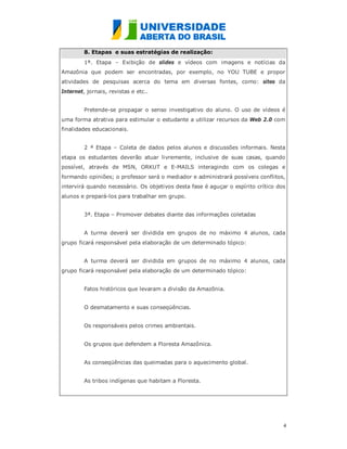 8. Etapas e suas estratégias de realização:
         1ª. Etapa – Exibição de slides e vídeos com imagens e notícias da
Amazônia que podem ser encontradas, por exemplo, no YOU TUBE e propor
atividades de pesquisas acerca do tema em diversas fontes, como: sites da
Internet, jornais, revistas e etc..


         Pretende-se propagar o senso investigativo do aluno. O uso de vídeos é
uma forma atrativa para estimular o estudante a utilizar recursos da Web 2.0 com
finalidades educacionais.


         2 ª Etapa – Coleta de dados pelos alunos e discussões informais. Nesta
etapa os estudantes deverão atuar livremente, inclusive de suas casas, quando
possível, através de MSN, ORKUT e E-MAILS interagindo com os colegas e
formando opiniões; o professor será o mediador e administrará possíveis conflitos,
intervirá quando necessário. Os objetivos desta fase é aguçar o espírito crítico dos
alunos e prepará-los para trabalhar em grupo.


         3ª. Etapa – Promover debates diante das informações coletadas


         A turma deverá ser dividida em grupos de no máximo 4 alunos, cada
grupo ficará responsável pela elaboração de um determinado tópico:


         A turma deverá ser dividida em grupos de no máximo 4 alunos, cada
grupo ficará responsável pela elaboração de um determinado tópico:


         Fatos históricos que levaram a divisão da Amazônia.


         O desmatamento e suas conseqüências.


         Os responsáveis pelos crimes ambientais.


         Os grupos que defendem a Floresta Amazônica.


         As conseqüências das queimadas para o aquecimento global.


         As tribos indígenas que habitam a Floresta.




                                                                                   4
                                                                                   
 
