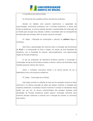 A importância da biodiversidade.


        As influencias das questões político-econômicas existentes.


        Através   de   debates   será   possível   desenvolver    a   capacidade   de
argumentação, envolvendo problemas com a Floresta Amazônica; e diante das
fontes de pesquisas, os alunos poderão perceber a possibilidade da construção de
um BLOG para divulgar seus estudos e alertar a sociedade sobre as conseqüências
da destruição das florestas, além de propor possíveis soluções.


        4ª. Etapa – Efetuação de construções e cálculos no software Régua e
Compasso.


        Será feita a apresentação dos tutoriais sobre a utilização das ferramentas
do R.e.C. e a transposição de fotos e mapas, em escala, da área devastada da
Amazônia, com a finalidade de calcular, aproximadamente, uma determinada
região da Floresta Amazônica.


        O uso de programas de Geometria Dinâmica permite a construção e
visualização de figuras de formatos variados e facilita o cálculo de dimensões cujas
medidas possuem valores não inteiros.


        Assim, o professor economiza tempo e os alunos deixam de ver a
Matemática como uma disciplina enfadonha.


        5ª. Etapa – Construção de um BLOG.


        Esta etapa consiste na reflexão de tudo que foi estudado durante as fases
anteriores e na efetiva execução de ações que podem modificar a realidade dos
impactos ambientais. O professor deverá incentivar e orientar os estudantes nessa
tarefa; por sua vez, os alunos conscientizados dos estragos causados pela
devastação da Floresta Amazônica podem adquirir motivação suficiente para
tomarem atitudes modernas e criativas com a intenção de reverter ou minimizar
esse quadro.




                                                                                    5
                                                                                    
 