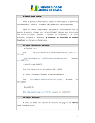 9. Definição de papéis:


         Papel do professor: facilitador no acesso às informações e na construção
do conhecimento; mediador; integrador e ético (agir com responsabilidade).


         Papel do aluno: questionador; participativo; comprometido com os
assuntos propostos; interagir com o grupo (colegas) trazendo suas experiências
para serem discutidas; aprender a trabalhar em colaboração e de forma
autônoma; comparar e relacionar “A dimensão da devastação da Floresta
Amazônica” com temas interdisciplinares.


         10. Sites e bibliografia de apoio:
          11. Notícias Terra.

       Site:            Terhttp://noticias.terra.com.br/brasil/interna/0,,OI3219122-
EI714,00-

         maz+desmatada+da+ mazônia+dobra+em+agosto.html                ,   acessado
em 24/11/2009.

         -Página Principal do INPE.


         Site: http://www.inpe.br/, acessado em 24/11/2009


         11. Régua e Compasso (Software de Geometria Gratuito


         Site:     http://www.professores.uff.br/hjbortol/car/,    acessado      em
24/11/2009.


         -Google Earth.


         Site: http://earth.google.com/intl/pt/, acessado em 24/11/2009.


         11. Coleta de dados:


         A coleta de dados será através de consultas em páginas da Internet,
livros, revistas e jornais.




                                                                                   6
                                                                                   
 