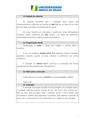 12. Seleção do material:


        Os      materiais   requeridos   para   a   realização   deste   projeto   são
fundamentalmente originários de recursos da Web 2.0, por se tratar de um meio
de informação onde toda a sociedade pode ter acesso.


        Os alunos deverão ser orientados a escolherem fontes bibliográficas
confiáveis, dando preferência aos sites oficiais e às ONGs que adquiriram
credibilidade em virtude de ações em defesa da Amazônia.


        13. Programação visual:
        Apresentação de slides e vídeos com imagens e notícias sobre a
Amazônia.


        O uso do programa Google Earth 5.0 possibilita explorar conteúdo
geográfico complexo, guardar os locais visitados e partilhá-los com outros
utilizadores.


        A utilização do software R.e.C. permitirá a visualização das formas
geométricas das áreas afetadas pelo desmatamento.


        14. Meios para a execução:


        Computadores com acesso à Internet e o programa R.e.C. instalado.


        “Data show”.
        15. Avaliação:
        A avaliação do processo consiste na auto-avaliação e/ou avaliação mútua.
A avaliação dispensa qualquer processo formal, tais como: nota, exames, etc..
Além do mais, neste processo, tanto o professor quanto o aluno saberão suas
dificuldades e, também seus progressos. O professor pode observar a evolução do
aluno, isto é, se ele construiu seu conhecimento com relação ao que se propõe.




                                                                                     7
                                                                                     
 
