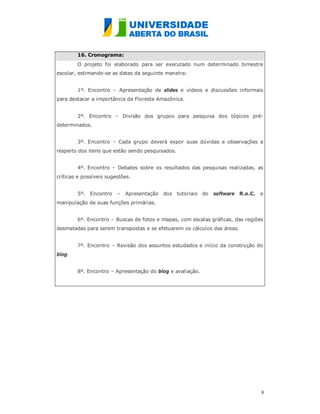 16. Cronograma:
        O projeto foi elaborado para ser executado num determinado bimestre
escolar, estimando-se as datas da seguinte maneira:


        1º. Encontro – Apresentação de slides e vídeos e discussões informais
para destacar a importância da Floresta Amazônica.


        2º. Encontro – Divisão dos grupos para pesquisa dos tópicos pré-
determinados.


        3º. Encontro – Cada grupo deverá expor suas dúvidas e observações a
respeito dos itens que estão sendo pesquisados.


        4º. Encontro – Debates sobre os resultados das pesquisas realizadas, as
críticas e possíveis sugestões.


        5º. Encontro     –   Apresentação   dos tutoriais do   software R.e.C. e
manipulação de suas funções primárias.


        6º. Encontro – Buscas de fotos e mapas, com escalas gráficas, das regiões
desmatadas para serem transpostas e se efetuarem os cálculos das áreas.


        7º. Encontro – Revisão dos assuntos estudados e início da construção do
blog.


        8º. Encontro – Apresentação do blog e avaliação.




                                                                                8
                                                                                
 