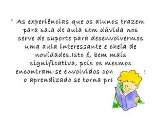As experiências que os alunos trazem para sala de aula sem dúvida nos serve de suporte para desenvolvermos uma aula interessante e cheia de novidades.Isto é, bem mais significativa, pois os mesmos encontram-se envolvidos com o tema e o aprendizado se torna prazeroso. 