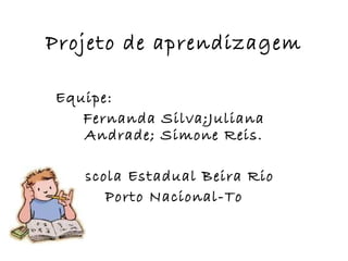 Projeto de aprendizagem Equipe:  Fernanda Silva;Juliana Andrade; Simone Reis. Escola Estadual Beira Rio Porto Nacional-To 