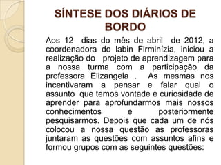 SÍNTESE DOS DIÁRIOS DE
          BORDO
Aos 12 dias do mês de abril de 2012, a
coordenadora do labin Firminízia, iniciou a
realização do projeto de aprendizagem para
a nossa turma com a participação da
professora Elizangela . As mesmas nos
incentivaram a pensar e falar qual o
assunto que temos vontade e curiosidade de
aprender para aprofundarmos mais nossos
conhecimentos        e       posteriormente
pesquisarmos. Depois que cada um de nós
colocou a nossa questão as professoras
juntaram as questões com assuntos afins e
formou grupos com as seguintes questões:
 