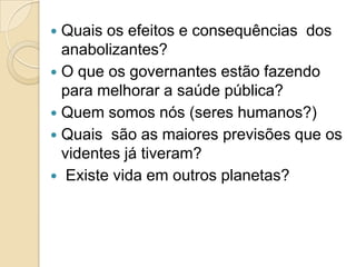  Quais os efeitos e consequências dos
  anabolizantes?
 O que os governantes estão fazendo
  para melhorar a saúde pública?
 Quem somos nós (seres humanos?)
 Quais são as maiores previsões que os
  videntes já tiveram?
 Existe vida em outros planetas?
 