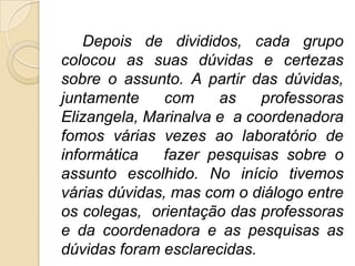 Depois de divididos, cada grupo
colocou as suas dúvidas e certezas
sobre o assunto. A partir das dúvidas,
juntamente     com    as    professoras
Elizangela, Marinalva e a coordenadora
fomos várias vezes ao laboratório de
informática   fazer pesquisas sobre o
assunto escolhido. No início tivemos
várias dúvidas, mas com o diálogo entre
os colegas, orientação das professoras
e da coordenadora e as pesquisas as
dúvidas foram esclarecidas.
 