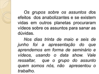 Os grupos sobre os assuntos dos
efeitos dos anabolizantes e se existem
vidas em outros planetas procuraram
vídeos sobre os assuntos para sanar as
dúvidas.
   Nos dias trinta de maio e seis de
junho foi a apresentação do que
aprendemos em forma de seminário e
vídeos, usando o data show. Vale
ressaltar, que o grupo do assunto
quem somos nós, não apresentou o
trabalho.
 