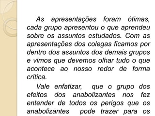 As apresentações foram ótimas,
cada grupo apresentou o que aprendeu
sobre os assuntos estudados. Com as
apresentações dos colegas ficamos por
dentro dos assuntos dos demais grupos
e vimos que devemos olhar tudo o que
acontece ao nosso redor de forma
crítica.
    Vale enfatizar, que o grupo dos
efeitos dos anabolizantes nos fez
entender de todos os perigos que os
anabolizantes     pode trazer para os
 