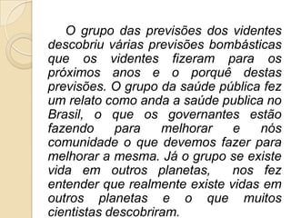 O grupo das previsões dos videntes
descobriu várias previsões bombásticas
que os videntes fizeram para os
próximos anos e o porquê destas
previsões. O grupo da saúde pública fez
um relato como anda a saúde publica no
Brasil, o que os governantes estão
fazendo     para    melhorar   e   nós
comunidade o que devemos fazer para
melhorar a mesma. Já o grupo se existe
vida em outros planetas,       nos fez
entender que realmente existe vidas em
outros planetas e o que muitos
cientistas descobriram.
 