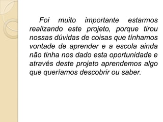 Foi muito importante estarmos
realizando este projeto, porque tirou
nossas dúvidas de coisas que tínhamos
vontade de aprender e a escola ainda
não tinha nos dado esta oportunidade e
através deste projeto aprendemos algo
que queríamos descobrir ou saber.
 