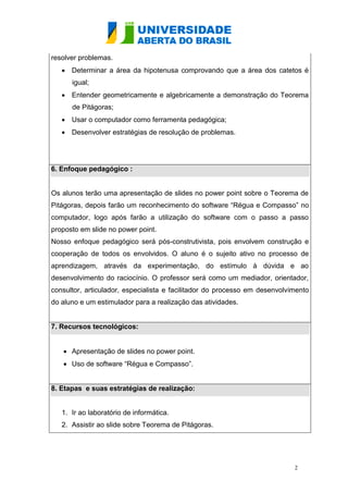 resolver problemas.
    Determinar a área da hipotenusa comprovando que a área dos catetos é
      igual;
    Entender geometricamente e algebricamente a demonstração do Teorema
      de Pitágoras;
    Usar o computador como ferramenta pedagógica;
    Desenvolver estratégias de resolução de problemas.




6. Enfoque pedagógico :


Os alunos terão uma apresentação de slides no power point sobre o Teorema de
Pitágoras, depois farão um reconhecimento do software “Régua e Compasso” no
computador, logo após farão a utilização do software com o passo a passo
proposto em slide no power point.
Nosso enfoque pedagógico será pós-construtivista, pois envolvem construção e
cooperação de todos os envolvidos. O aluno é o sujeito ativo no processo de
aprendizagem, através da experimentação, do estímulo à dúvida e ao
desenvolvimento do raciocínio. O professor será como um mediador, orientador,
consultor, articulador, especialista e facilitador do processo em desenvolvimento
do aluno e um estimulador para a realização das atividades.


7. Recursos tecnológicos:


    Apresentação de slides no power point.
    Uso de software “Régua e Compasso”.


8. Etapas e suas estratégias de realização:


   1. Ir ao laboratório de informática.
   2. Assistir ao slide sobre Teorema de Pitágoras.




                                                                            2
 
