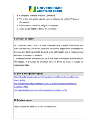 3. Conhecer o software “Régua e Compasso”.
   4. Ver o slide com passo a passo sobre a utilização do software “Régua e
      Compasso”.
   5. Execução das tarefas no “Régua e Compasso”.
   6. Avaliação do trabalho, do que foi construído.




9. Definição de papéis:


No primeiro momento os alunos serão observadores e ouvintes. O professor será
como um mediador, orientador, consultor, articulador, especialista e facilitador do
processo em desenvolvimento do aluno e um estimulador para a realização das
atividades, execução do software.
O professor indicará o caminho que os alunos farão suas buscas e colherão suas
informações. A presença do professor será em forma de dicas e solução de
possíveis dúvidas.



10. Sites e bibliografia de apoio:
http://educador.brasilescola.com/estrategias-ensino/demonstracoes-teorema-
pitagoras.htm
http://conhecendopitagoras.blogspot.com.br/2010/04/atividade-trabalhar-o-
teorema-de.html
http://www.brasilescola.com/matematica/teorema-pitagoras.htm




11. Coleta de dados:


Pesquisa em sites de busca e sites recomendados.




                                                                              3
 