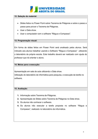 12. Seleção do material:


    Slides feitos no Power Point sobre Teorema de Pitágoras e sobre o passo a
      passo para provar o Teorema de Pitágoras.
    Usar o Data show.
    Usar o computador com o software “Régua e Compasso”.


13. Programação visual:


Em forma de slides feitos em Power Point será analisado pelos alunos. Será
indicado aos alunos trabalhar usando o Software “Régua e Compasso” utilizando
o laboratório da própria escola. Este trabalho deverá ser realizado com ajuda do
professor que irá orientar o aluno.


14. Meios para a execução:


Apresentação em sala de aula utilizando o Data show.
Utilização do laboratório de informática para pesquisa, e execução da tarefa no
software.




15. Avaliação:


   1. Informação sobre Teorema de Pitágoras.
   2. Apresentação de Slides sobre Teorema de Pitágoras no Data show.
   3. Os alunos irão conhecer o software.
   4. Os alunos irão executar a tarefa proposta no software “Régua e
      Compasso”, realizado no laboratório de informática.




                                                                              4
 