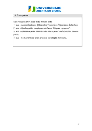 16. Cronograma:


Será realizada em 4 aulas de 50 minutos cada:
1ª aula – Apresentação dos Slides sobre Teorema de Pitágoras no Data show.
2ª aula – Os alunos irão reconhecer o software “Régua e compasso”.
3ª aula – Apresentação de slides sobre a execução da tarefa proposta passo a
passo.
4ª aula – Fechamento da tarefa proposta e avaliação da mesma.




                                                                           5
 