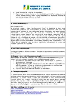 Saber demonstrar e utilizar propriedades;
       Representar retas e planos na forma algébrica, identificar relações entre
       figuras geométricas por meio de sua representação algébrica, interpretar
       geometricamente problemas da álgebra




6. Enfoque pedagógico :

Pós- construtivista.
O professor adquire novos conhecimentos fruto de pesquisa e com esta
imformações podendo ser compartilhada e assim permitindo uma troca de
conhecimento partindo de informações que serão relembradas pelo aluno quando
necessária, numa postura que ele pode ser articulador de seu próprio
conhecimento, todos poderão ser parceiros de uma grande construção que é
valorizada com as parcerias. Adquirindo através de mediação cultural e pela
interação com professores e colegas, um conjunto de conhecimentos permitindo
assim experiências diárias do aluno com o seu saber. E este conhecimento
espontâmeo adquirido passa a ser o foco de sua aprendizagem. E com isto fica um
hábito de se acostumar com as novas tecnologias educacionais e o uso dos
diversos softwaree educacionais.


7. Recursos tecnológicos:

Softwares Geogébra, Régua compasso, Wimplot entre outro que possibilitam a sua
aprendizagem.

8. Etapas e suas estratégias de realização:
Fazer grupos de estudos, sendo que eles ficaram responsável pela construç~çao
de seu conhecimento e o professor como mediador deste processo.
       Disponibilizar sites bibliográficos sobre René Descartes pai da geometria e
       levantamentos históricos.
       O grupo elaborar projetos dentro dos recursos dos software disponibilizados
       pelo professor e a escolar de cada grupo podendo usar um ou dois para
       fazer comparações das contruções geométricas.
       Procurar fazer uma avaliação artravés de observação.

9. Definição de papéis:

O professor será mero mediador deste processo de aprendizagem assim também
enriquecendo o seu método de elabora aulas criativas dentro do processo de novas
tecnologias, os alunos seram autores da construção de seus conhecimentos
fazendo assim um trabalho cooperativo dentro de seu grupo, sendo agentes
construtores de sua própria aprendizagem.Os alunos com observação dos
softwares poderão construir conceitos básicos de geometria e usar na matemática,
que pode ser estudado para o ensino de equações na reta entre outros.

10. Sites e bibliografia de apoio:
www.geogebra.org/help/docupt.br.
www.youtube.com
http://www.professores.uff.br/hjbortol/car/car.overview.html
http://ultradownloads.com.br/download/WinPlot/




                                                                                 2
 