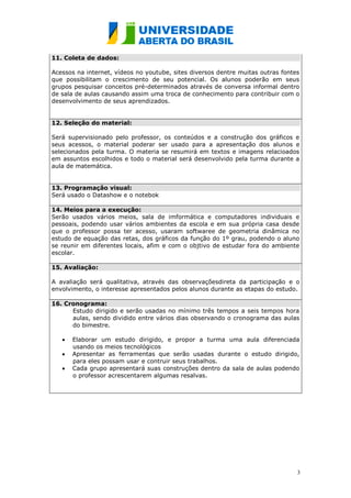 11. Coleta de dados:

Acessos na internet, vídeos no youtube, sites diversos dentre muitas outras fontes
que possibilitam o crescimento de seu potencial. Os alunos poderão em seus
grupos pesquisar conceitos pré-determinados através de conversa informal dentro
de sala de aulas causando assim uma troca de conhecimento para contribuir com o
desenvolvimento de seus aprendizados.


12. Seleção do material:

Será supervisionado pelo professor, os conteúdos e a construção dos gráficos e
seus acessos, o material poderar ser usado para a apresentação dos alunos e
selecionados pela turma. O materia se resumirá em textos e imagens relacioados
em assuntos escolhidos e todo o material será desenvolvido pela turma durante a
aula de matemática.


13. Programação visual:
Será usado o Datashow e o notebok

14. Meios para a execução:
Serão usados vários meios, sala de imformática e computadores individuais e
pessoais, podendo usar vários ambientes da escola e em sua própria casa desde
que o professor possa ter acesso, usaram softwaree de geometria dinâmica no
estudo de equação das retas, dos gráficos da função do 1º grau, podendo o aluno
se reunir em diferentes locais, afim e com o objtivo de estudar fora do ambiente
escolar.

15. Avaliação:

A avaliação será qualitativa, através das observaçõesdireta da participação e o
envolvimento, o interesse apresentados pelos alunos durante as etapas do estudo.

16. Cronograma:
      Estudo dirigido e serão usadas no mínimo três tempos a seis tempos hora
      aulas, sendo dividido entre vários dias observando o cronograma das aulas
      do bimestre.

      Elaborar um estudo dirigido, e propor a turma uma aula diferenciada
      usando os meios tecnológicos
      Apresentar as ferramentas que serão usadas durante o estudo dirigido,
      para eles possam usar e contruir seus trabalhos.
      Cada grupo apresentará suas construções dentro da sala de aulas podendo
      o professor acrescentarem algumas resalvas.




                                                                                 3
 