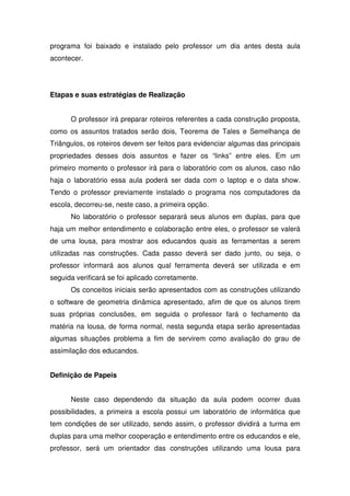 programa foi baixado e instalado pelo professor um dia antes desta aula
acontecer.




Etapas e suas estratégias de Realização


      O professor irá preparar roteiros referentes a cada construção proposta,
como os assuntos tratados serão dois, Teorema de Tales e Semelhança de
Triângulos, os roteiros devem ser feitos para evidenciar algumas das principais
propriedades desses dois assuntos e fazer os “links” entre eles. Em um
primeiro momento o professor irá para o laboratório com os alunos, caso não
haja o laboratório essa aula poderá ser dada com o laptop e o data show.
Tendo o professor previamente instalado o programa nos computadores da
escola, decorreu-se, neste caso, a primeira opção.
      No laboratório o professor separará seus alunos em duplas, para que
haja um melhor entendimento e colaboração entre eles, o professor se valerá
de uma lousa, para mostrar aos educandos quais as ferramentas a serem
utilizadas nas construções. Cada passo deverá ser dado junto, ou seja, o
professor informará aos alunos qual ferramenta deverá ser utilizada e em
seguida verificará se foi aplicado corretamente.
      Os conceitos iniciais serão apresentados com as construções utilizando
o software de geometria dinâmica apresentado, afim de que os alunos tirem
suas próprias conclusões, em seguida o professor fará o fechamento da
matéria na lousa, de forma normal, nesta segunda etapa serão apresentadas
algumas situações problema a fim de servirem como avaliação do grau de
assimilação dos educandos.


Definição de Papeis


      Neste caso dependendo da situação da aula podem ocorrer duas
possibilidades, a primeira a escola possui um laboratório de informática que
tem condições de ser utilizado, sendo assim, o professor dividirá a turma em
duplas para uma melhor cooperação e entendimento entre os educandos e ele,
professor, será um orientador das construções utilizando uma lousa para
 