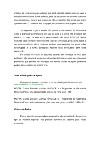 mostrar as ferramentas do software que será utilizado. Neste primeiro caso o
enfoque construtivista é bem definido, pois os educandos terão como construir
suas conjecturas, mesmo que erradas ou não, a respeitos dos temas que foram
apresentados. O professor terá um papel, em primeiro momento pouco ativo.


       Na segunda opção a escola não possui um laboratório de informática
então o professor permanecerá em sala de aula e a turma não precisará ser
dividida, ou seja, os educandos permanecerão de forma individual. Neste
segundo caso o enfoque construtivista se perde um pouco, pois a aula passa a
ser mais expositivas, isto é, professor será um mero expositor dos temas e das
construções e a turma participará falando suas conclusões com cada
construção.
       Em ambos os casos os assuntos deverão ser fechados no final pelo
professor, ele amarrará as pontas soltas das definições e dará aos situações
problemas que servirão de avaliação dos temas. Essas situações problema
podem ser exercícios do próprio livro.




Sites e Bibliografia de Apoio


       O programa régua e compasso pode ser obtido gratuitamente no site:
www.professores.uff.br/hjbortol/car

MOTTA; Carlos Eduardo Mathias. UNIDADE 3 – Programas de Geometria
Dinâmica Plana: uma apresentação através do ReC. UAB – RJ.


MOTTA; Carlos Eduardo Mathias. UNIDADE 3 – Programas de Geometria
Dinâmica Plana: realizando construções mais avançadas com ReC. UAB – RJ.


Coletas de Dados


       Para o assunto apresentado os educandos não necessitarão de nenhum
tipo de material especial, irão precisar somente do caderno para notas
eventuais.
 