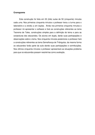 Cronograma


      Esta construção foi feita em 03 (três) aulas de 50 (cinquenta) minutos
cada uma. Nos primeiros cinquenta minutos o professor levou a turma para o
laboratório e a dividiu a em duplas. Ainda nos primeiros cinquenta minutos o
professor irá apresentar o software e fará as construções referentes ao tema
Teorema de Tales, construções simples para a definição do tema e para as
conjecturas dos educandos. Os alunos em dupla, darão suas participações e
observações sobre o tema. Nos cinquenta minutos posteriores o professor fará
a construções referentes ao tema Semelhança de Triângulos, da mesma forma
os educandos farão parte da aula dando suas participações e contribuições.
Nos últimos cinquenta minutos o professor apresentará as situações problema
para que os educandos possam resolvê-las como avaliação.
 