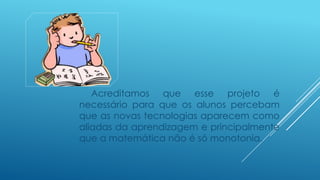 Acreditamos que esse projeto é
necessário para que os alunos percebam
que as novas tecnologias aparecem como
aliadas da aprendizagem e principalmente
que a matemática não é só monotonia.
 