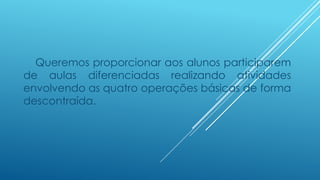 Queremos proporcionar aos alunos participarem
de aulas diferenciadas realizando atividades
envolvendo as quatro operações básicas de forma
descontraída.
 