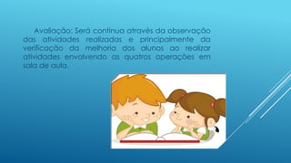 Avaliação: Será continua através da observação
das atividades realizadas e principalmente da
verificação da melhoria dos alunos ao realizar
atividades envolvendo as quatros operações em
sala de aula.
 