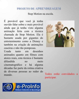 Stop Motion na escola.

É provável que você já tenha
ouvido falar sobre e mais provável
ainda que já tenha visto alguma
animação feita com a técnica
chamada de Stop Motion. Ela é
bastante usada por gigantes do
entretenimento como a Disney e
também na criação de animações
caseiras e não tão pomposas.
Usada      tanto     em     desenhos
animados quanto em filmes com
atores reais, esta técnica é bastante
difundida            no         meio
cinematográfico e há alguma
décadas faz parte da rotina criativa
de diversas pessoas ao redor do
mundo.                                Todos estão convidados a
                                      participar.
 