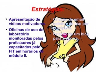 Estratégias:

    Apresentação de       
                              Criação de email
    vídeos motivadores.       coletivo de uso por

    Oficinas de uso do        disciplina.
    laboratório           
                              Criação de um blog
    monitoradas pelos         para a escola.
    professores já
    capacitados pelo
    FIT em horários de
    módulo II.
 