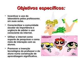 Objetivos específicos:

    Incentivar o uso do
    laboratório pelos professores
    em suas aulas.

    Conscientizar a comunidade
    escolar da importância e
    urgência de adotar o uso
    consciente da internet.

    Utilizar a internet como
    suporte de pesquisas e como
    meio de interação com os
    alunos.

    Promover a inserção
    tecnológica do professor e do
    aluno numa construção de
    aprendizagem significativa.
 