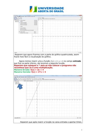 Reparem que agora ficamos com a parte do gráfico quadriculada, assim
ficará mais fácil a visualização do gráfico.

      Agora iremos inserir uma a função ( )             no campo entrada
que fica na parte inferior, dai teremos a seguinte função.
Reparem que coloquei o * pois se não colocar o programa não
reconhece que 2x é uma multiplicação.
Maneira Errada: f(x) = 2x + 4
Maneira Correta: f(x) = 2*x + 4




      Reparem que após inserir a função na caixa entrada e apertar Enter,



                                                                           3
 