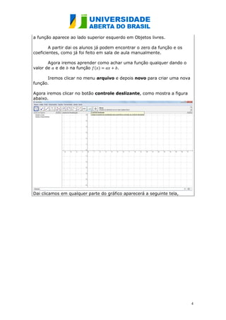 a função aparece ao lado superior esquerdo em Objetos livres.

        A partir dai os alunos já podem encontrar o zero da função e os
coeficientes, como já foi feito em sala de aula manualmente.

       Agora iremos aprender como achar uma função qualquer dando o
valor de e de na função ( )          .

      Iremos clicar no menu arquivo e depois novo para criar uma nova
função.

Agora iremos clicar no botão controle deslizante, como mostra a figura
abaixo.




Dai clicamos em qualquer parte do gráfico aparecerá a seguinte tela,




                                                                          4
 