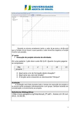 Quando os alunos arrastarem tanto o valor de a como o de b verá
que a função irá se mover e que quando o valor de a fica negativo a função
inverte sua posição.

2ª parte
    Execução do projeto através da atividade.

Em uma padaria 1 pão doce custa R$ 0,45. Quanto Jurupira pagaria
se comprasse:

       Pão           1           2           4           10          15
     jurupira

       Qual seria a lei de formação desta situação?
       Qual seria seu zero da função?
       A função seria crescente ou decrescente? Porque?


Avaliação
     A avaliação será feita durante todo o tempo de execução do projeto e
os alunos serão avaliados individualmente e em grupo. Sempre levando em
consideração o envolvimento ao projeto.

Referências Bibliográficas
<http://www.geogebra.org/help/docupt_PT.pdf>. Acesso em 26 out.
2012, 12:00:00.




                                                                          6
 