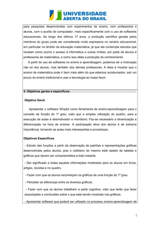 para pesquisas desenvolvidas com experimentos de ensino, com professores e
alunos, com o auxílio do computador, mais especificamente com o uso de softwares
educacionais. Ao longo dos últimos 17 anos, a produção científica gerada pelos
membros do grupo pode ser considerada muito expressiva no cenário educacional,
em particular no âmbito da educação matemática, já que ela contempla estudos que
revelam como ocorre o acesso à informática e outras mídias, por parte de alunos e
professores de matemática, e como isso afeta a produção do conhecimento.
A partir do uso de softwares no ensino e aprendizagem, podemos ter a motivação
não só dos alunos, mas também dos demais professores. A ideia é mostrar que o
ensino da matemática pode ir bem mais além do que estamos acostumados, sair um
pouco do ensino tradicional e usar a tecnologia ao nosso favor.

5. Objetivos gerais e específicos:
Objetivo Geral
Apresentar o software Winplot como ferramenta de ensino-aprendizagem para o
conceito de função do 1º grau, visto que a simples utilização do quadro, para a
execução de aulas é desmotivador e monótono. Faz-se necessário a dinamização e
diferenciação na hora de ensinar. A participação ativa dos alunos é de extrema
importância, tornando as aulas mais interessantes e proveitosas.
Objetivos Específicos
- Estudo das funções a partir da observação de padrões e representações gráficas
desenvolvidas pelos alunos, pois o cotidiano do mesmo está repleto de tabelas e
gráficos que devem ser compreendidos a todo instante.
- Dar significado a todas aquelas informações mostradas para os alunos em livros,
artigos, revistas e no quadro.
- Fazer com que os alunos reconheçam os gráficos de uma função do 1º grau.
- Perceber as diferenças entre os diversos gráficos.
- Fazer com que os alunos trabalhem a parte cognitiva, visto que terão que fazer
associações e conclusões sobre o que está sendo mostrado nos gráficos.
- Apresentar software que poderá ser utilizado no processo ensino-aprendizagem de

2

 