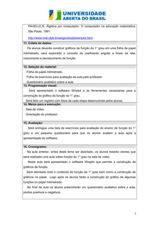 PAVELLE,R. Álgebra por computador, O computador na educação matemática,
São Paulo, 1991.
http://www.mat.ufpb.br/sergio/winplot/winplot.html
11. Coleta de dados:
Os alunos deverão construir gráficos de função do 1° grau em uma folha de papel
milimetrado, será explorado o conceito de coeficiente angular e linear da reta,
crescimento e decrescimento da função.
12. Seleção do material:
Folha de papel milimetrado.
Folha de exercícios para avaliação da aula pelo professor.
Questionário avaliativo sobre a aula
13. Programação visual:
Será apresentado o software Winplot e as ferramentas necessárias para a
construção do gráfico da função do 1° grau.
Será feito um registro com fotos de cada etapa desenvolvida pelos alunos.
14. Meios para a execução:
Sala de vídeo.
Orientação do professor.
15. Avaliação:
Será entregue uma lista de exercícios para avaliação do ensino de função do 1°
grau e um pequeno questionário para que os alunos avaliem a aula após a
apresentação do software.
16. Cronograma:
Na aula anterior, antes deste tema ser abordado, os alunos estarão cientes que
será realizada uma aula sobre função do 1° grau na sala de vídeo.
Nesta aula será apresentado o software Winplot que permite a construção de
gráficos de função.
Será abordado todo o conteúdo de função de 1° grau bem como a construção de
gráficos no papel. Logo após os alunos farão a construção do gráfico de algumas
funções no papel milimetrado.
No final da aula os alunos preencherão um questionário avaliativo sobre a aula,
pontos positivos e negativos.

4

 