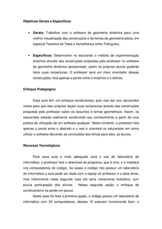 Objetivos Gerais e Específicos


   •   Gerais: Trabalhar com o software de geometria dinâmica para uma
       melhor visualização das construções e de temas de geometria plana, em
       especial Teorema de Tales e Semelhança entre Triângulos;


   •   Específicos: Desenvolver no educando o método de experimentação
       empírica através das construções propostas pelo professor no software
       de geometria dinâmica apresentado, assim os próprios alunos poderão
       fazer suas conjecturas. O professor será um mero orientador dessas
       construções, fará apenas a ponte entre o empírico e o teórico.


Enfoque Pedagógico


       Essa aula tem um enfoque construtivista, pois visa dar aos educandos
meios para que eles próprios façam suas conjecturas através das construções
propostas pelo professor sobre os assuntos e temas geométricos. Assim, os
educandos estarão realmente construindo seu conhecimento a partir de uma
prática de utilização de um software qualquer. Neste contexto, o professor fará
apenas a ponte entre o abstrato e o real e orientará os educandos em como
utilizar o software deixando as conclusões dos temas para eles, os alunos.


Recursos Tecnológicos


       Para essa aula o mais adequado será o uso do laboratório de
informática, o professor fará o download do programa, que é livre, e o instalará
nos computadores do colégio. Se acaso o colégio não possuir um laboratório
de informática a aula pode ser dada com o laptop do professor e o data show,
mas infelizmente neste segundo caso ela seria meramente ilustrativa, com
pouca participação dos alunos.        Nessa segunda opção o enfoque de
construtivismo se perde um pouco.
       Neste caso foi feita a primeira opção, o colégio possui um laboratório de
informática com 20 computadores, desses 16 estavam funcionando bem, o
 