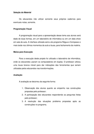 Seleção do Material


      Os educandos irão utilizar somente seus próprios cadernos para
eventuais notas, somente.


Programação Visual


      A programação visual para a apresentação desse tema aos alunos será
dada de duas formas, em um laboratório de informática ou em um data show
em sala de aula. A interface utilizada será a do programa Régua e Compasso e
mais tarde nos últimos momentos da aula a lousa, para fechamento da matéria.


Meios para Execução


      Para a execução deste projeto foi utilizado o laboratório de informática,
onde os educandos usaram os computadores em duplas. O professor utilizou
uma lousa branca móvel para dar indicações das ferramentas que seriam
utilizadas pelos educandos nas transformações.


Avaliação


      A avaliação se decorreu da seguinte forma:


         1. Observação dos alunos quanto ao empenho nas construções
            propostas pelo professor;
         2. A participação dos educandos respondendo as perguntas feitas
            pelo professor;
         3. A resolução das situações problema propostas após as
            construções no programa.
 