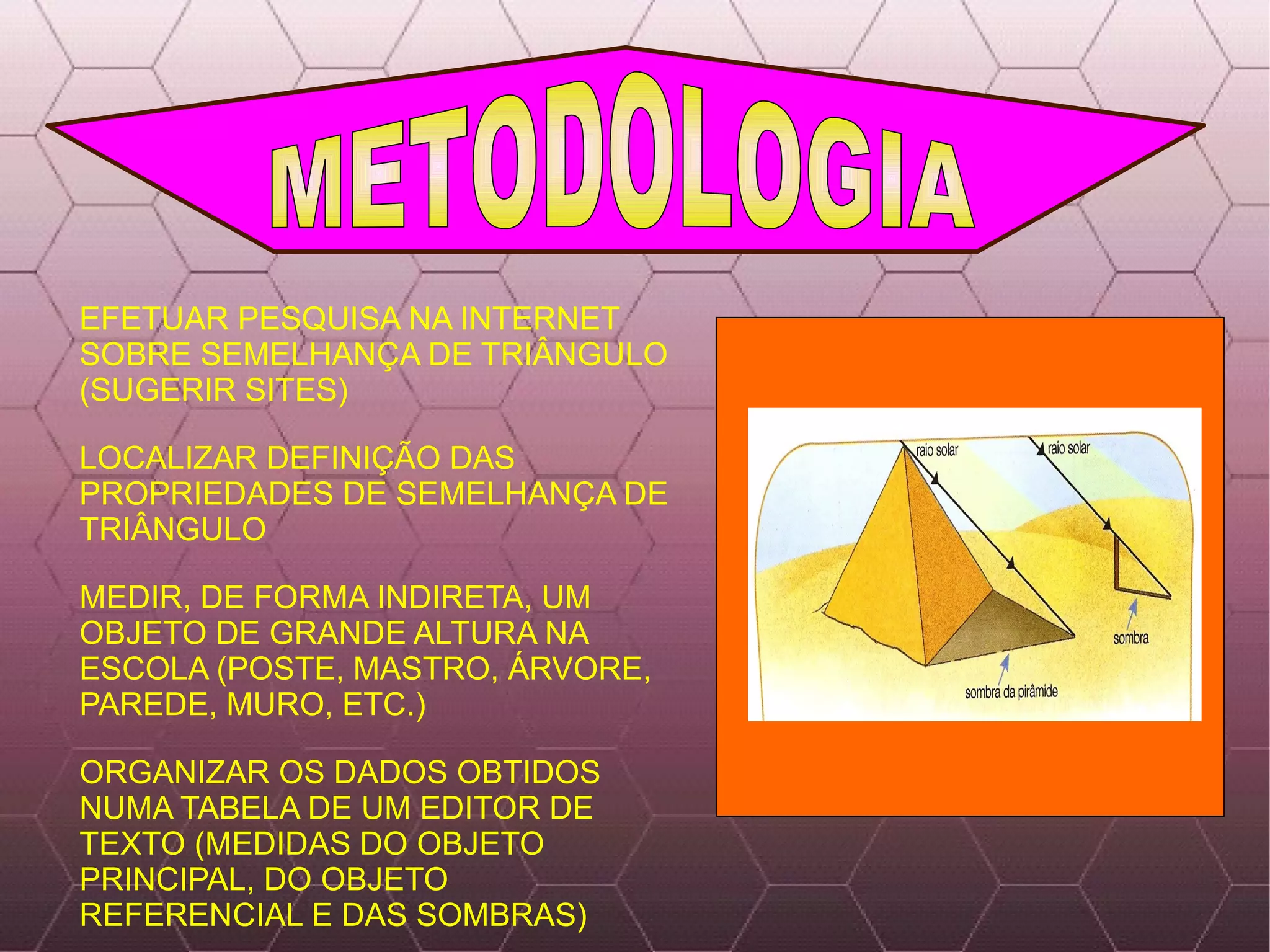 EFETUAR PESQUISA NA INTERNET SOBRE SEMELHANÇA DE TRIÂNGULO (SUGERIR SITES) LOCALIZAR DEFINIÇÃO DAS PROPRIEDADES DE SEMELHANÇA DE TRIÂNGULO MEDIR, DE FORMA INDIRETA, UM OBJETO DE GRANDE ALTURA NA ESCOLA (POSTE, MASTRO, ÁRVORE, PAREDE, MURO, ETC.) ORGANIZAR OS DADOS OBTIDOS NUMA TABELA DE UM EDITOR DE TEXTO (MEDIDAS DO OBJETO PRINCIPAL, DO OBJETO REFERENCIAL E DAS SOMBRAS) METODOLOGIA 